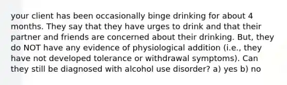 your client has been occasionally binge drinking for about 4 months. They say that they have urges to drink and that their partner and friends are concerned about their drinking. But, they do NOT have any evidence of physiological addition (i.e., they have not developed tolerance or withdrawal symptoms). Can they still be diagnosed with alcohol use disorder? a) yes b) no