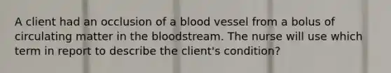 A client had an occlusion of a blood vessel from a bolus of circulating matter in the bloodstream. The nurse will use which term in report to describe the client's condition?