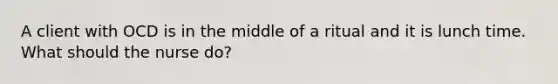 A client with OCD is in the middle of a ritual and it is lunch time. What should the nurse do?