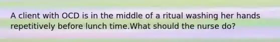 A client with OCD is in the middle of a ritual washing her hands repetitively before lunch time.What should the nurse do?
