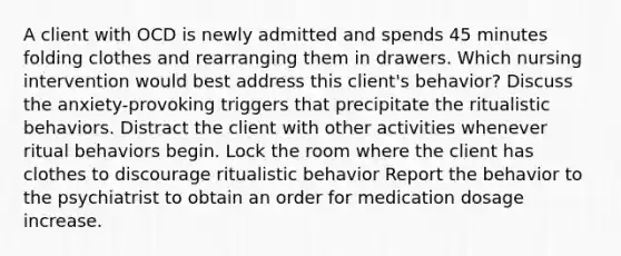 A client with OCD is newly admitted and spends 45 minutes folding clothes and rearranging them in drawers. Which nursing intervention would best address this client's behavior? Discuss the anxiety-provoking triggers that precipitate the ritualistic behaviors. Distract the client with other activities whenever ritual behaviors begin. Lock the room where the client has clothes to discourage ritualistic behavior Report the behavior to the psychiatrist to obtain an order for medication dosage increase.