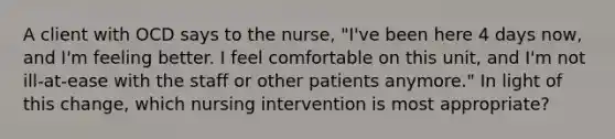 A client with OCD says to the nurse, "I've been here 4 days now, and I'm feeling better. I feel comfortable on this unit, and I'm not ill-at-ease with the staff or other patients anymore." In light of this change, which nursing intervention is most appropriate?