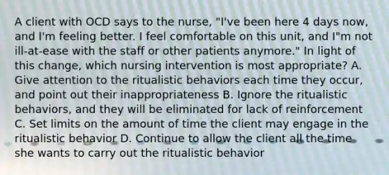 A client with OCD says to the nurse, "I've been here 4 days now, and I'm feeling better. I feel comfortable on this unit, and I"m not ill-at-ease with the staff or other patients anymore." In light of this change, which nursing intervention is most appropriate? A. Give attention to the ritualistic behaviors each time they occur, and point out their inappropriateness B. Ignore the ritualistic behaviors, and they will be eliminated for lack of reinforcement C. Set limits on the amount of time the client may engage in the ritualistic behavior D. Continue to allow the client all the time she wants to carry out the ritualistic behavior