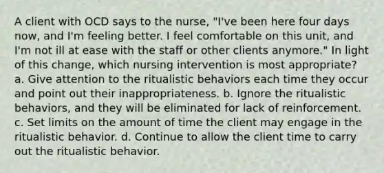 A client with OCD says to the nurse, "I've been here four days now, and I'm feeling better. I feel comfortable on this unit, and I'm not ill at ease with the staff or other clients anymore." In light of this change, which nursing intervention is most appropriate? a. Give attention to the ritualistic behaviors each time they occur and point out their inappropriateness. b. Ignore the ritualistic behaviors, and they will be eliminated for lack of reinforcement. c. Set limits on the amount of time the client may engage in the ritualistic behavior. d. Continue to allow the client time to carry out the ritualistic behavior.