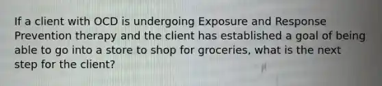 If a client with OCD is undergoing Exposure and Response Prevention therapy and the client has established a goal of being able to go into a store to shop for groceries, what is the next step for the client?