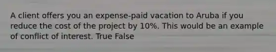 A client offers you an expense-paid vacation to Aruba if you reduce the cost of the project by 10%. This would be an example of conflict of interest. True False