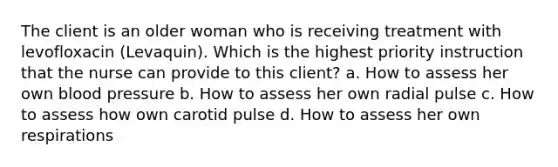 The client is an older woman who is receiving treatment with levofloxacin (Levaquin). Which is the highest priority instruction that the nurse can provide to this client? a. How to assess her own blood pressure b. How to assess her own radial pulse c. How to assess how own carotid pulse d. How to assess her own respirations