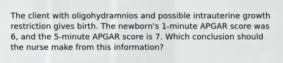 The client with oligohydramnios and possible intrauterine growth restriction gives birth. The newborn's 1-minute APGAR score was 6, and the 5-minute APGAR score is 7. Which conclusion should the nurse make from this information?