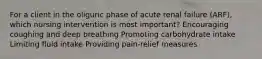 For a client in the oliguric phase of acute renal failure (ARF), which nursing intervention is most important? Encouraging coughing and deep breathing Promoting carbohydrate intake Limiting fluid intake Providing pain-relief measures