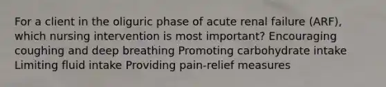 For a client in the oliguric phase of acute renal failure (ARF), which nursing intervention is most important? Encouraging coughing and deep breathing Promoting carbohydrate intake Limiting fluid intake Providing pain-relief measures