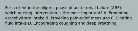 For a client in the oliguric phase of acute renal failure (ARF), which nursing intervention is the most important? A. Promoting carbohydrate intake B. Providing pain-relief measures C. Limiting fluid intake D. Encouraging coughing and deep breathing