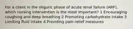 For a client in the oliguric phase of acute renal failure (ARF), which nursing intervention is the most important? 1 Encouraging coughing and deep breathing 2 Promoting carbohydrate intake 3 Limiting fluid intake 4 Providing pain-relief measures