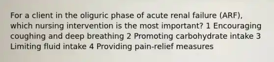 For a client in the oliguric phase of acute renal failure (ARF), which nursing intervention is the most important? 1 Encouraging coughing and deep breathing 2 Promoting carbohydrate intake 3 Limiting fluid intake 4 Providing pain-relief measures