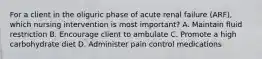 For a client in the oliguric phase of acute renal failure (ARF), which nursing intervention is most important? A. Maintain fluid restriction B. Encourage client to ambulate C. Promote a high carbohydrate diet D. Administer pain control medications