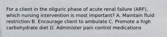 For a client in the oliguric phase of acute renal failure (ARF), which nursing intervention is most important? A. Maintain fluid restriction B. Encourage client to ambulate C. Promote a high carbohydrate diet D. Administer pain control medications