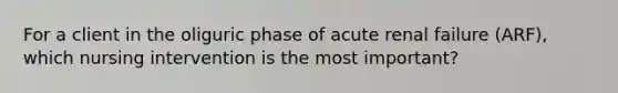 For a client in the oliguric phase of acute renal failure (ARF), which nursing intervention is the most important?