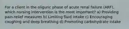 For a client in the oliguric phase of acute renal failure (ARF), which nursing intervention is the most important? a) Providing pain-relief measures b) Limiting fluid intake c) Encouraging coughing and deep breathing d) Promoting carbohydrate intake