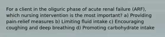 For a client in the oliguric phase of acute renal failure (ARF), which nursing intervention is the most important? a) Providing pain-relief measures b) Limiting fluid intake c) Encouraging coughing and deep breathing d) Promoting carbohydrate intake