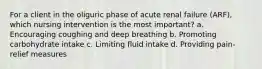 For a client in the oliguric phase of acute renal failure (ARF), which nursing intervention is the most important? a. Encouraging coughing and deep breathing b. Promoting carbohydrate intake c. Limiting fluid intake d. Providing pain-relief measures