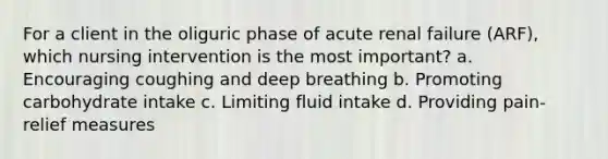 For a client in the oliguric phase of acute renal failure (ARF), which nursing intervention is the most important? a. Encouraging coughing and deep breathing b. Promoting carbohydrate intake c. Limiting fluid intake d. Providing pain-relief measures