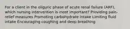 For a client in the oliguric phase of acute renal failure (ARF), which nursing intervention is most important? Providing pain-relief measures Promoting carbohydrate intake Limiting fluid intake Encouraging coughing and deep breathing