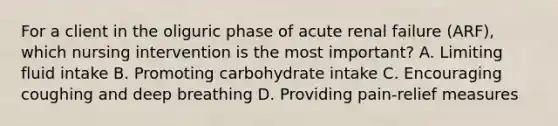 For a client in the oliguric phase of acute renal failure (ARF), which nursing intervention is the most important? A. Limiting fluid intake B. Promoting carbohydrate intake C. Encouraging coughing and deep breathing D. Providing pain-relief measures