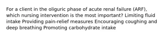 For a client in the oliguric phase of acute renal failure (ARF), which nursing intervention is the most important? Limiting fluid intake Providing pain-relief measures Encouraging coughing and deep breathing Promoting carbohydrate intake