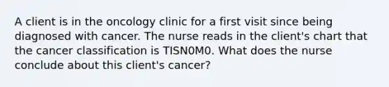 A client is in the oncology clinic for a first visit since being diagnosed with cancer. The nurse reads in the client's chart that the cancer classification is TISN0M0. What does the nurse conclude about this client's cancer?