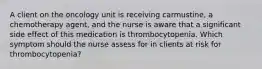 A client on the oncology unit is receiving carmustine, a chemotherapy agent, and the nurse is aware that a significant side effect of this medication is thrombocytopenia. Which symptom should the nurse assess for in clients at risk for thrombocytopenia?