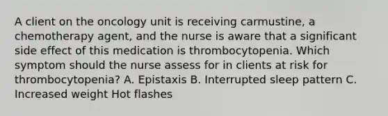 A client on the oncology unit is receiving carmustine, a chemotherapy agent, and the nurse is aware that a significant side effect of this medication is thrombocytopenia. Which symptom should the nurse assess for in clients at risk for thrombocytopenia? A. Epistaxis B. Interrupted sleep pattern C. Increased weight Hot flashes