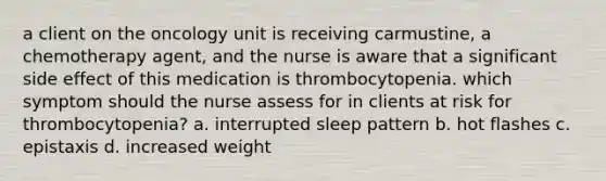 a client on the oncology unit is receiving carmustine, a chemotherapy agent, and the nurse is aware that a significant side effect of this medication is thrombocytopenia. which symptom should the nurse assess for in clients at risk for thrombocytopenia? a. interrupted sleep pattern b. hot flashes c. epistaxis d. increased weight