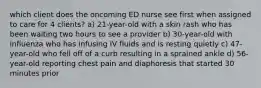 which client does the oncoming ED nurse see first when assigned to care for 4 clients? a) 21-year-old with a skin rash who has been waiting two hours to see a provider b) 30-year-old with influenza who has infusing IV fluids and is resting quietly c) 47-year-old who fell off of a curb resulting in a sprained ankle d) 56-year-old reporting chest pain and diaphoresis that started 30 minutes prior