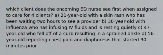 which client does the oncoming ED nurse see first when assigned to care for 4 clients? a) 21-year-old with a skin rash who has been waiting two hours to see a provider b) 30-year-old with influenza who has infusing IV fluids and is resting quietly c) 47-year-old who fell off of a curb resulting in a sprained ankle d) 56-year-old reporting chest pain and diaphoresis that started 30 minutes prior