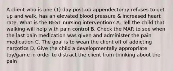 A client who is one (1) day post-op appendectomy refuses to get up and walk, has an elevated <a href='https://www.questionai.com/knowledge/kD0HacyPBr-blood-pressure' class='anchor-knowledge'>blood pressure</a> & increased heart rate. What is the BEST nursing intervention? A. Tell the child that walking will help with pain control B. Check the MAR to see when the last pain medication was given and administer the pain medication C. The goal is to wean the client off of addicting narcotics D. Give the child a developmentally appropriate toy/game in order to distract the client from thinking about the pain