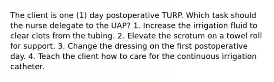 The client is one (1) day postoperative TURP. Which task should the nurse delegate to the UAP? 1. Increase the irrigation fluid to clear clots from the tubing. 2. Elevate the scrotum on a towel roll for support. 3. Change the dressing on the first postoperative day. 4. Teach the client how to care for the continuous irrigation catheter.