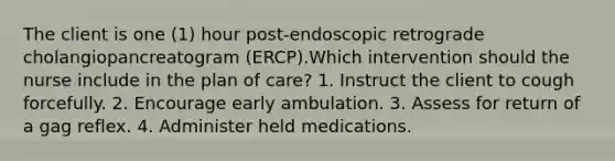 The client is one (1) hour post-endoscopic retrograde cholangiopancreatogram (ERCP).Which intervention should the nurse include in the plan of care? 1. Instruct the client to cough forcefully. 2. Encourage early ambulation. 3. Assess for return of a gag reflex. 4. Administer held medications.