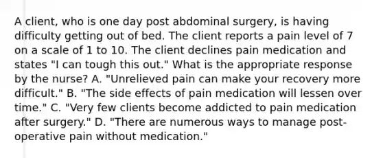 A client, who is one day post abdominal surgery, is having difficulty getting out of bed. The client reports a pain level of 7 on a scale of 1 to 10. The client declines pain medication and states "I can tough this out." What is the appropriate response by the nurse? A. "Unrelieved pain can make your recovery more difficult." B. "The side effects of pain medication will lessen over time." C. "Very few clients become addicted to pain medication after surgery." D. "There are numerous ways to manage post-operative pain without medication."