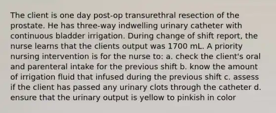 The client is one day post-op transurethral resection of the prostate. He has three-way indwelling urinary catheter with continuous bladder irrigation. During change of shift report, the nurse learns that the clients output was 1700 mL. A priority nursing intervention is for the nurse to: a. check the client's oral and parenteral intake for the previous shift b. know the amount of irrigation fluid that infused during the previous shift c. assess if the client has passed any urinary clots through the catheter d. ensure that the urinary output is yellow to pinkish in color