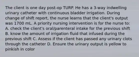 The client is one day post-op TURP. He has a 3-way indwelling urinary catheter with continuous bladder irrigation. During change of shift report, the nurse learns that the client's output was 1700 mL. A priority nursing intervention is for the nurse to: A. check the client's oral/parenteral intake for the previous shift B. know the amount of irrigation fluid that infused during the previous shift C. Assess if the client has passed any urinary clots through the catheter D. Ensure the urinary output is yellow to pinkish in color