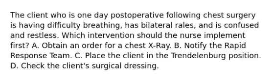 The client who is one day postoperative following chest surgery is having difficulty breathing, has bilateral rales, and is confused and restless. Which intervention should the nurse implement first? A. Obtain an order for a chest X-Ray. B. Notify the Rapid Response Team. C. Place the client in the Trendelenburg position. D. Check the client's surgical dressing.