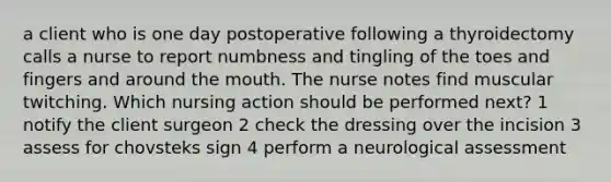 a client who is one day postoperative following a thyroidectomy calls a nurse to report numbness and tingling of the toes and fingers and around the mouth. The nurse notes find muscular twitching. Which nursing action should be performed next? 1 notify the client surgeon 2 check the dressing over the incision 3 assess for chovsteks sign 4 perform a neurological assessment