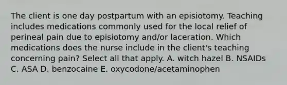 The client is one day postpartum with an episiotomy. Teaching includes medications commonly used for the local relief of perineal pain due to episiotomy and/or laceration. Which medications does the nurse include in the client's teaching concerning pain? Select all that apply. A. witch hazel B. NSAIDs C. ASA D. benzocaine E. oxycodone/acetaminophen