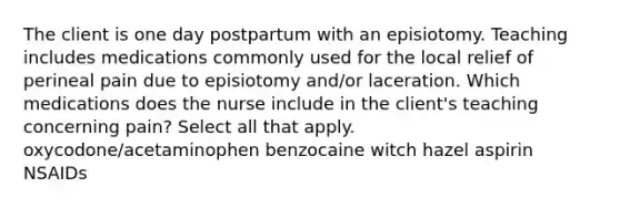 The client is one day postpartum with an episiotomy. Teaching includes medications commonly used for the local relief of perineal pain due to episiotomy and/or laceration. Which medications does the nurse include in the client's teaching concerning pain? Select all that apply. oxycodone/acetaminophen benzocaine witch hazel aspirin NSAIDs