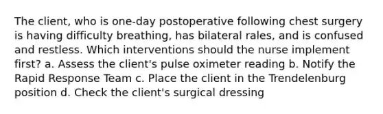 The client, who is one-day postoperative following chest surgery is having difficulty breathing, has bilateral rales, and is confused and restless. Which interventions should the nurse implement first? a. Assess the client's pulse oximeter reading b. Notify the Rapid Response Team c. Place the client in the Trendelenburg position d. Check the client's surgical dressing