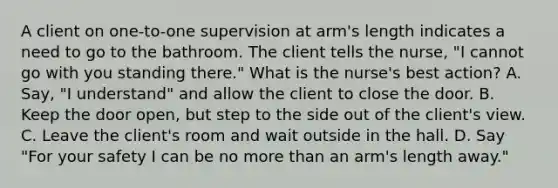 A client on one-to-one supervision at arm's length indicates a need to go to the bathroom. The client tells the nurse, "I cannot go with you standing there." What is the nurse's best action? A. Say, "I understand" and allow the client to close the door. B. Keep the door open, but step to the side out of the client's view. C. Leave the client's room and wait outside in the hall. D. Say "For your safety I can be no more than an arm's length away."