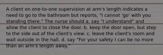 A client on one-to-one supervision at arm's length indicates a need to go to the bathroom but reports, "I cannot 'go' with you standing there." The nurse should a. say "I understand" and allow the client to close the door. b. keep the door open, but step to the side out of the client's view. c. leave the client's room and wait outside in the hall. d. say "For your safety I can be no more than an arm's length away."