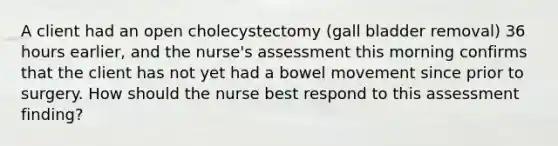 A client had an open cholecystectomy (gall bladder removal) 36 hours earlier, and the nurse's assessment this morning confirms that the client has not yet had a bowel movement since prior to surgery. How should the nurse best respond to this assessment finding?