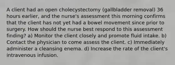 A client had an open cholecystectomy (gallbladder removal) 36 hours earlier, and the nurse's assessment this morning confirms that the client has not yet had a bowel movement since prior to surgery. How should the nurse best respond to this assessment finding? a) Monitor the client closely and promote fluid intake. b) Contact the physician to come assess the client. c) Immediately administer a cleansing enema. d) Increase the rate of the client's intravenous infusion.