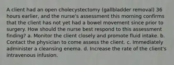 A client had an open cholecystectomy (gallbladder removal) 36 hours earlier, and the nurse's assessment this morning confirms that the client has not yet had a bowel movement since prior to surgery. How should the nurse best respond to this assessment finding? a. Monitor the client closely and promote fluid intake. b. Contact the physician to come assess the client. c. Immediately administer a cleansing enema. d. Increase the rate of the client's intravenous infusion.