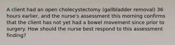 A client had an open cholecystectomy (gallbladder removal) 36 hours earlier, and the nurse's assessment this morning confirms that the client has not yet had a bowel movement since prior to surgery. How should the nurse best respond to this assessment finding?